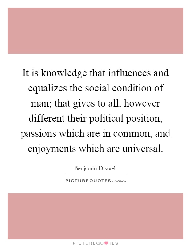 It is knowledge that influences and equalizes the social condition of man; that gives to all, however different their political position, passions which are in common, and enjoyments which are universal Picture Quote #1