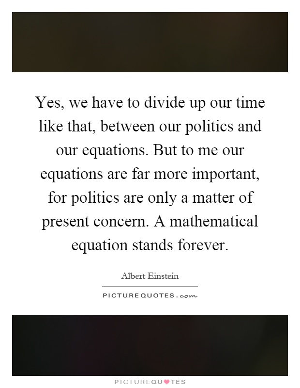 Yes, we have to divide up our time like that, between our politics and our equations. But to me our equations are far more important, for politics are only a matter of present concern. A mathematical equation stands forever Picture Quote #1