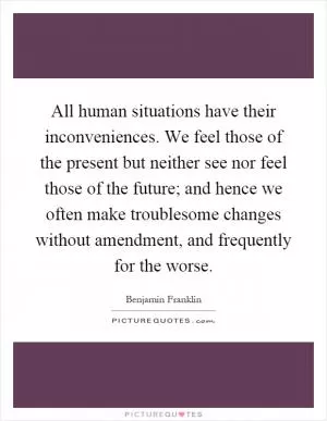 All human situations have their inconveniences. We feel those of the present but neither see nor feel those of the future; and hence we often make troublesome changes without amendment, and frequently for the worse Picture Quote #1