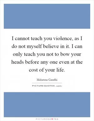 I cannot teach you violence, as I do not myself believe in it. I can only teach you not to bow your heads before any one even at the cost of your life Picture Quote #1