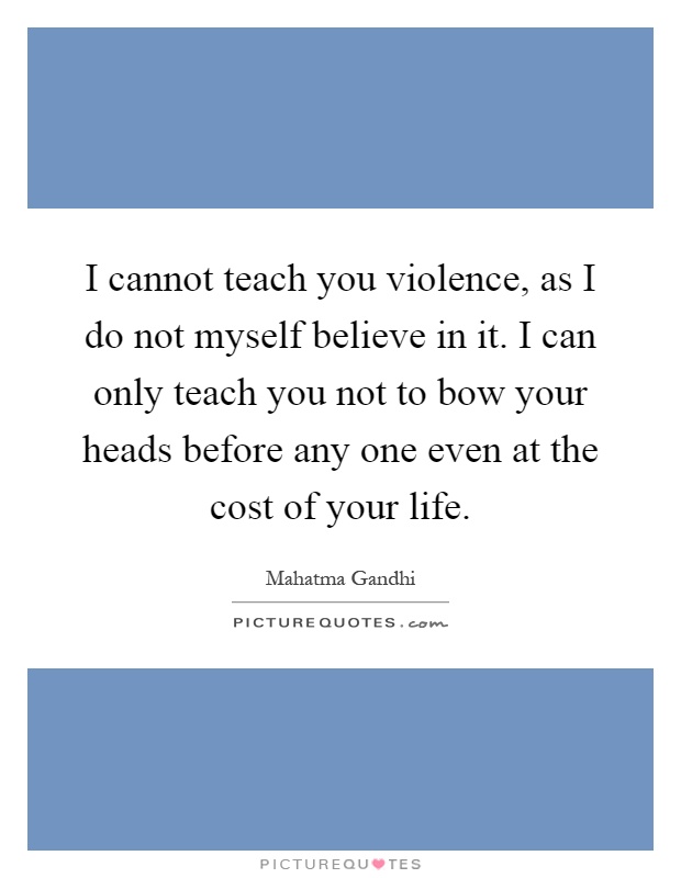 I cannot teach you violence, as I do not myself believe in it. I can only teach you not to bow your heads before any one even at the cost of your life Picture Quote #1