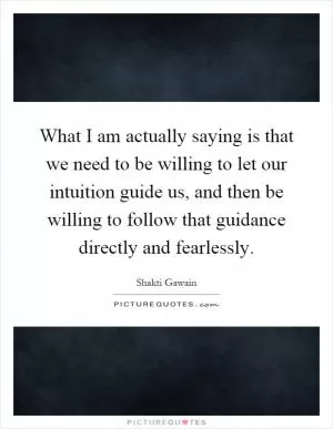 What I am actually saying is that we need to be willing to let our intuition guide us, and then be willing to follow that guidance directly and fearlessly Picture Quote #1