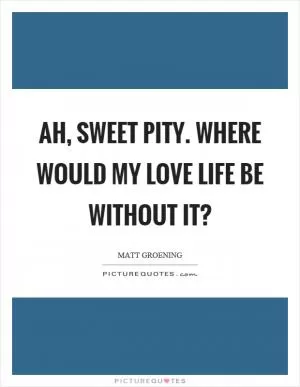 Ah, sweet pity. Where would my love life be without it? Picture Quote #1
