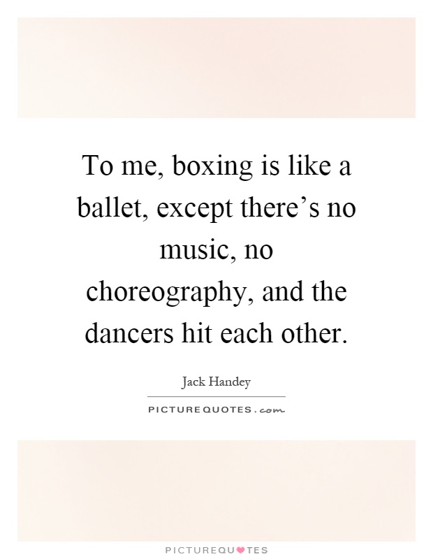 To me, boxing is like a ballet, except there's no music, no choreography, and the dancers hit each other Picture Quote #1