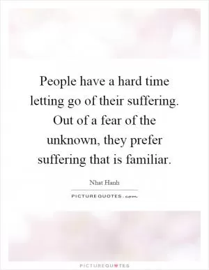 People have a hard time letting go of their suffering. Out of a fear of the unknown, they prefer suffering that is familiar Picture Quote #1