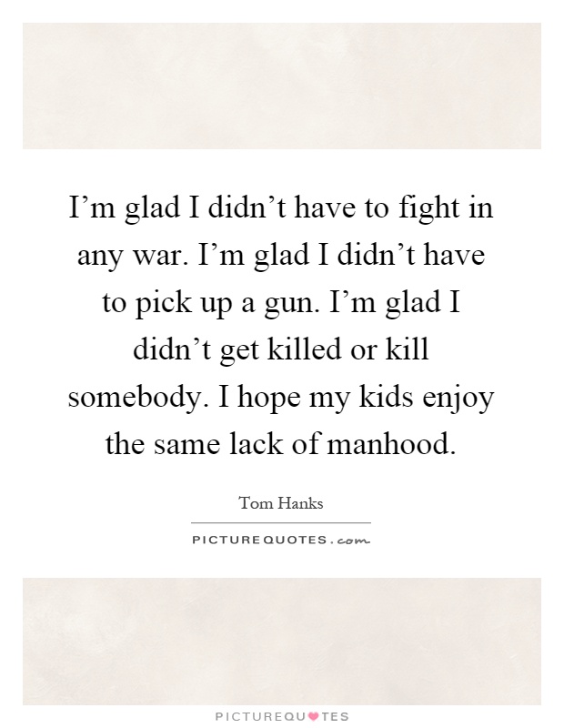 I'm glad I didn't have to fight in any war. I'm glad I didn't have to pick up a gun. I'm glad I didn't get killed or kill somebody. I hope my kids enjoy the same lack of manhood Picture Quote #1