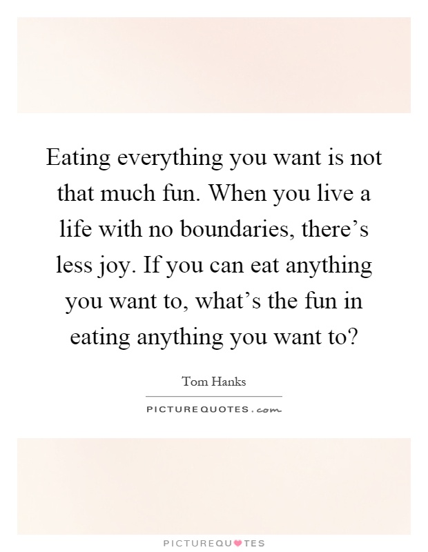 Eating everything you want is not that much fun. When you live a life with no boundaries, there's less joy. If you can eat anything you want to, what's the fun in eating anything you want to? Picture Quote #1