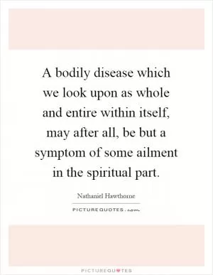 A bodily disease which we look upon as whole and entire within itself, may after all, be but a symptom of some ailment in the spiritual part Picture Quote #1