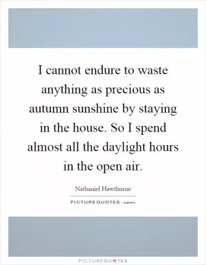 I cannot endure to waste anything as precious as autumn sunshine by staying in the house. So I spend almost all the daylight hours in the open air Picture Quote #1