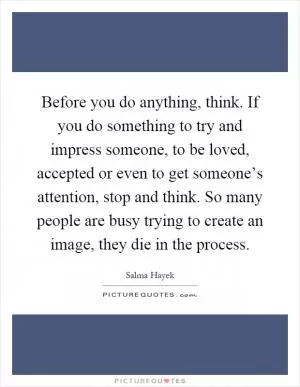 Before you do anything, think. If you do something to try and impress someone, to be loved, accepted or even to get someone’s attention, stop and think. So many people are busy trying to create an image, they die in the process Picture Quote #1
