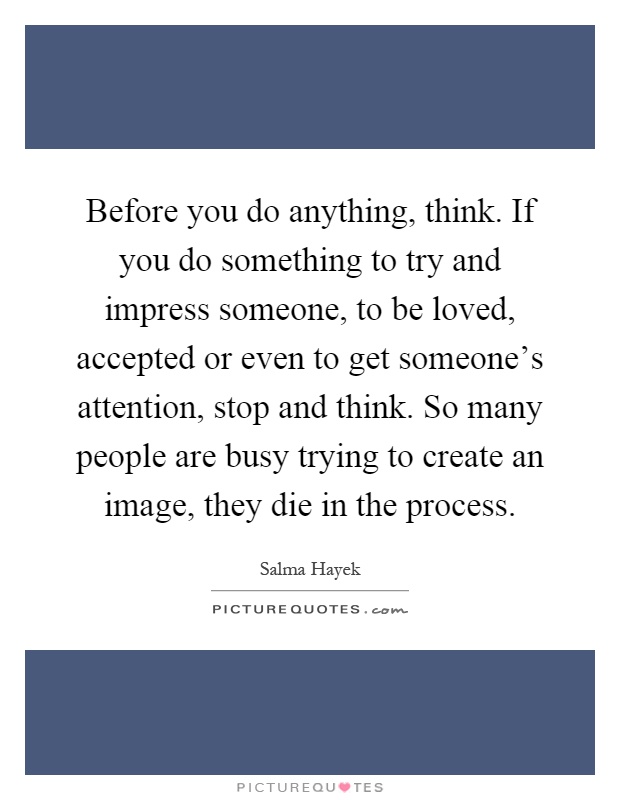 Before you do anything, think. If you do something to try and impress someone, to be loved, accepted or even to get someone's attention, stop and think. So many people are busy trying to create an image, they die in the process Picture Quote #1