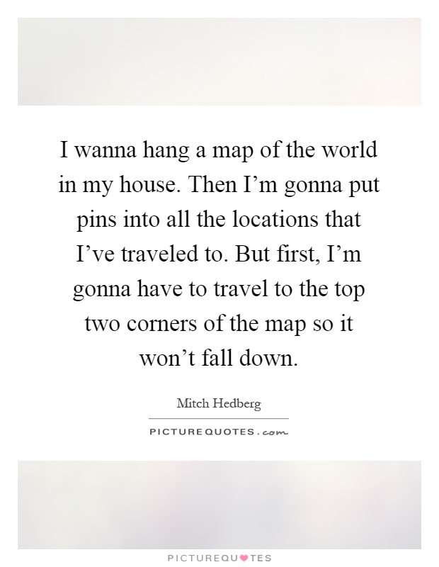 I wanna hang a map of the world in my house. Then I'm gonna put pins into all the locations that I've traveled to. But first, I'm gonna have to travel to the top two corners of the map so it won't fall down Picture Quote #1