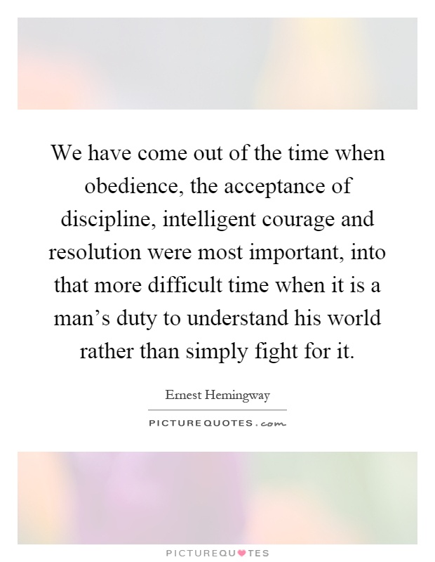 We have come out of the time when obedience, the acceptance of discipline, intelligent courage and resolution were most important, into that more difficult time when it is a man's duty to understand his world rather than simply fight for it Picture Quote #1
