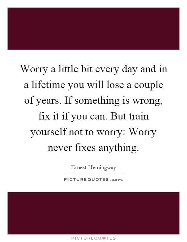 Worry a little bit every day and in a lifetime you will lose a couple of years. If something is wrong, fix it if you can. But train yourself not to worry: Worry never fixes anything Picture Quote #1