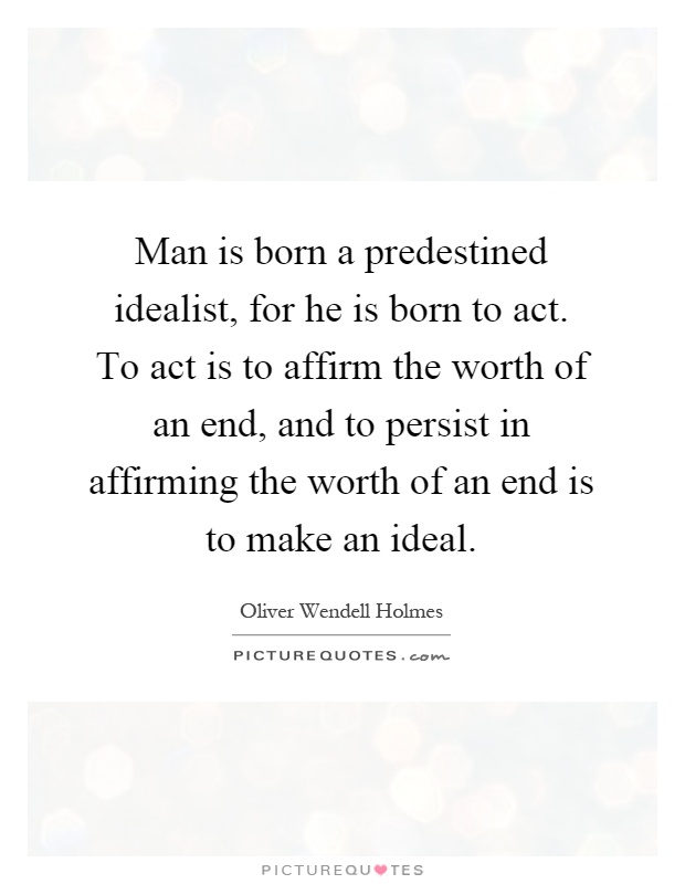 Man is born a predestined idealist, for he is born to act. To act is to affirm the worth of an end, and to persist in affirming the worth of an end is to make an ideal Picture Quote #1