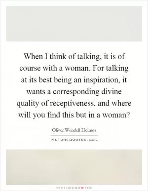 When I think of talking, it is of course with a woman. For talking at its best being an inspiration, it wants a corresponding divine quality of receptiveness, and where will you find this but in a woman? Picture Quote #1