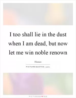 I too shall lie in the dust when I am dead, but now let me win noble renown Picture Quote #1