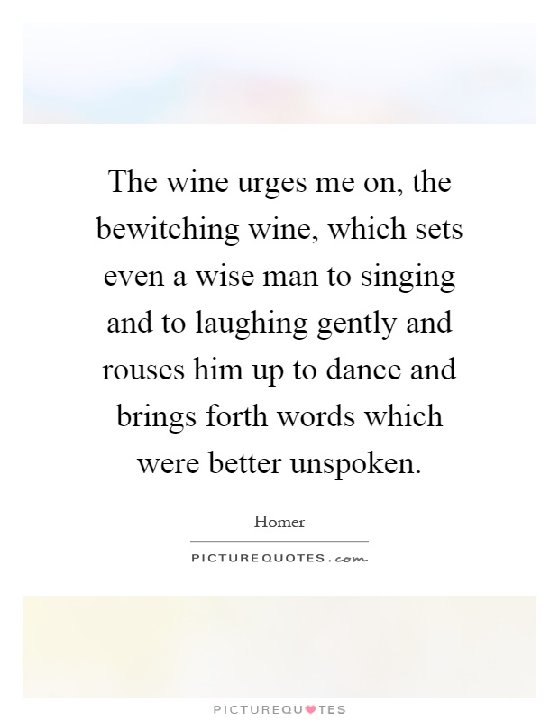 The wine urges me on, the bewitching wine, which sets even a wise man to singing and to laughing gently and rouses him up to dance and brings forth words which were better unspoken Picture Quote #1