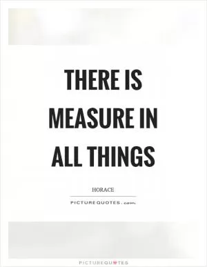There is measure in all things Picture Quote #1