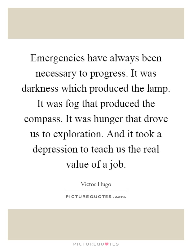 Emergencies have always been necessary to progress. It was darkness which produced the lamp. It was fog that produced the compass. It was hunger that drove us to exploration. And it took a depression to teach us the real value of a job Picture Quote #1