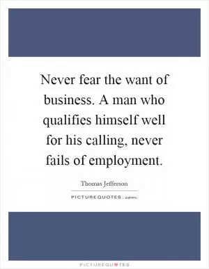 Never fear the want of business. A man who qualifies himself well for his calling, never fails of employment Picture Quote #1