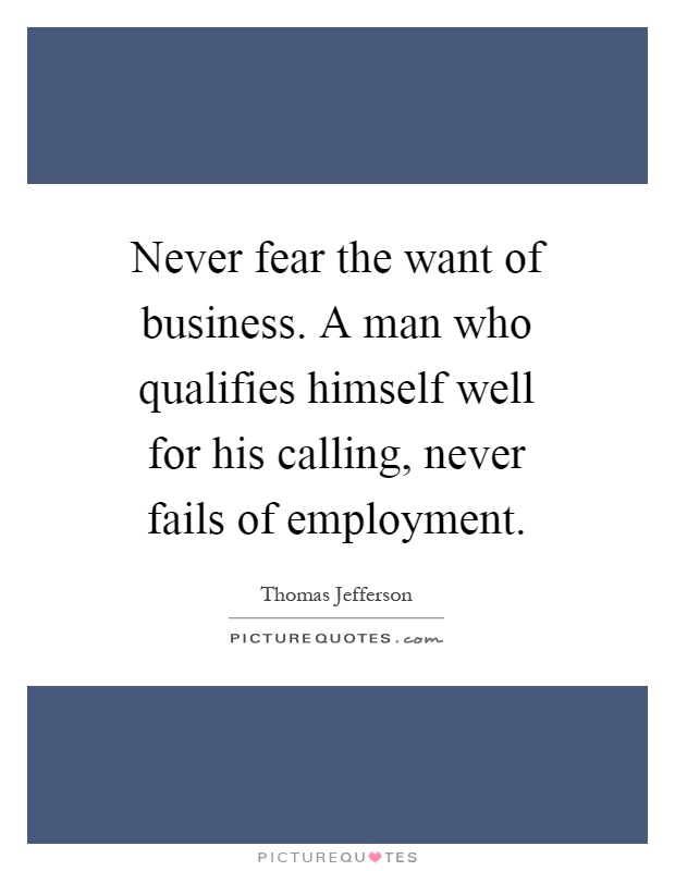 Never fear the want of business. A man who qualifies himself well for his calling, never fails of employment Picture Quote #1