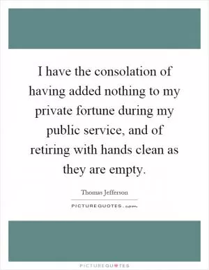 I have the consolation of having added nothing to my private fortune during my public service, and of retiring with hands clean as they are empty Picture Quote #1
