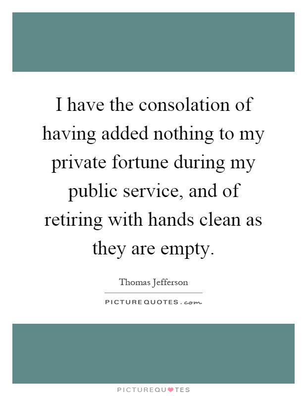 I have the consolation of having added nothing to my private fortune during my public service, and of retiring with hands clean as they are empty Picture Quote #1