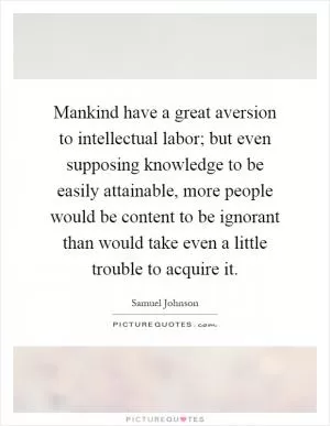 Mankind have a great aversion to intellectual labor; but even supposing knowledge to be easily attainable, more people would be content to be ignorant than would take even a little trouble to acquire it Picture Quote #1