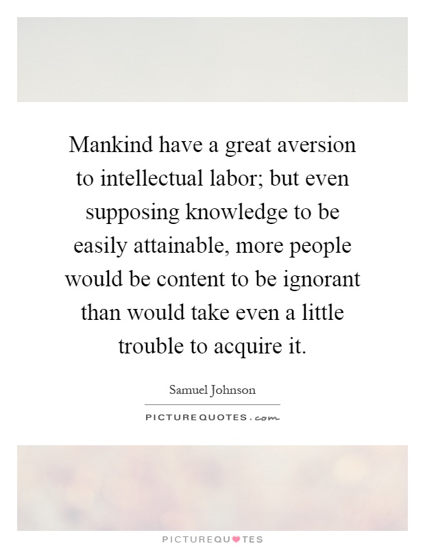 Mankind have a great aversion to intellectual labor; but even supposing knowledge to be easily attainable, more people would be content to be ignorant than would take even a little trouble to acquire it Picture Quote #1
