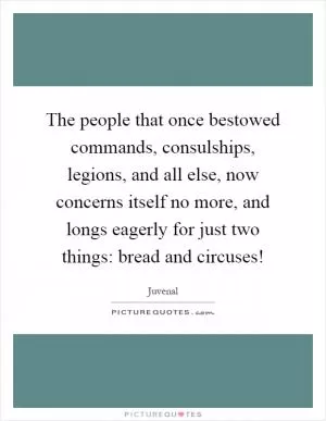 The people that once bestowed commands, consulships, legions, and all else, now concerns itself no more, and longs eagerly for just two things: bread and circuses! Picture Quote #1