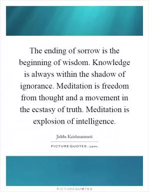 The ending of sorrow is the beginning of wisdom. Knowledge is always within the shadow of ignorance. Meditation is freedom from thought and a movement in the ecstasy of truth. Meditation is explosion of intelligence Picture Quote #1