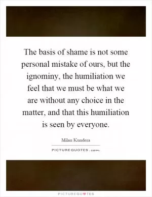 The basis of shame is not some personal mistake of ours, but the ignominy, the humiliation we feel that we must be what we are without any choice in the matter, and that this humiliation is seen by everyone Picture Quote #1