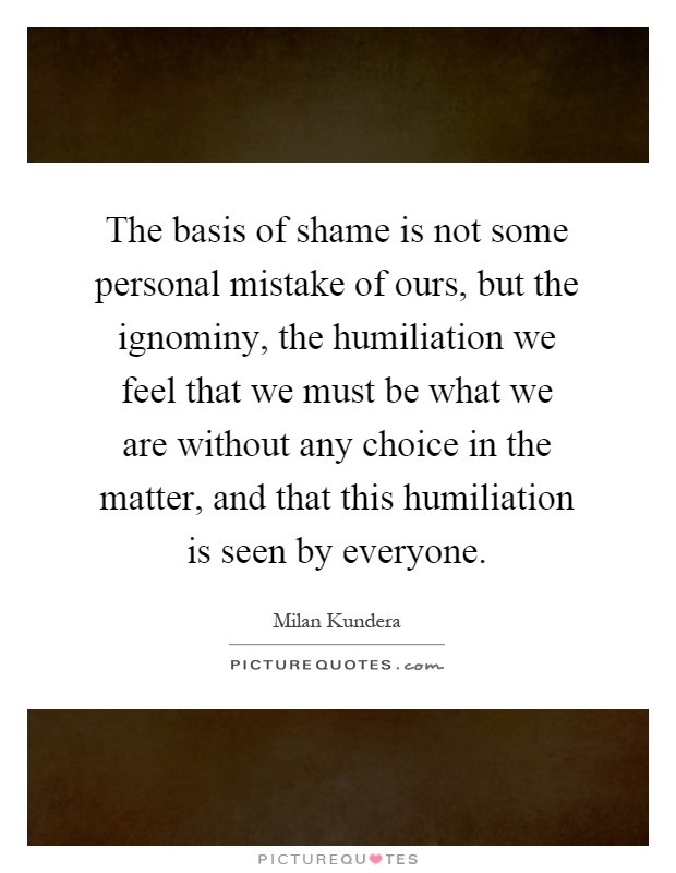 The basis of shame is not some personal mistake of ours, but the ignominy, the humiliation we feel that we must be what we are without any choice in the matter, and that this humiliation is seen by everyone Picture Quote #1