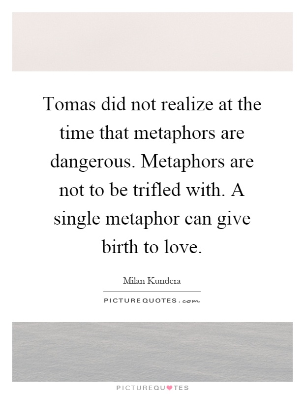 Tomas did not realize at the time that metaphors are dangerous. Metaphors are not to be trifled with. A single metaphor can give birth to love Picture Quote #1