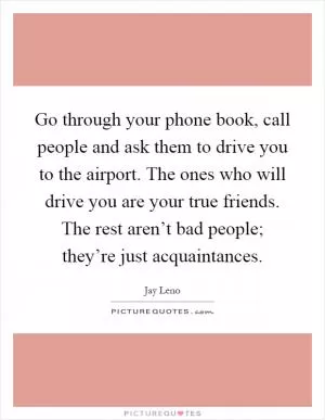 Go through your phone book, call people and ask them to drive you to the airport. The ones who will drive you are your true friends. The rest aren’t bad people; they’re just acquaintances Picture Quote #1
