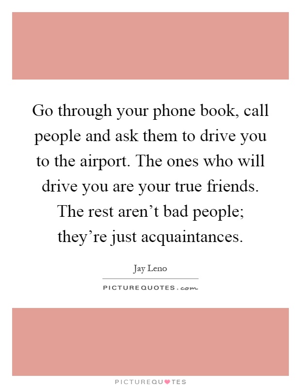 Go through your phone book, call people and ask them to drive you to the airport. The ones who will drive you are your true friends. The rest aren't bad people; they're just acquaintances Picture Quote #1