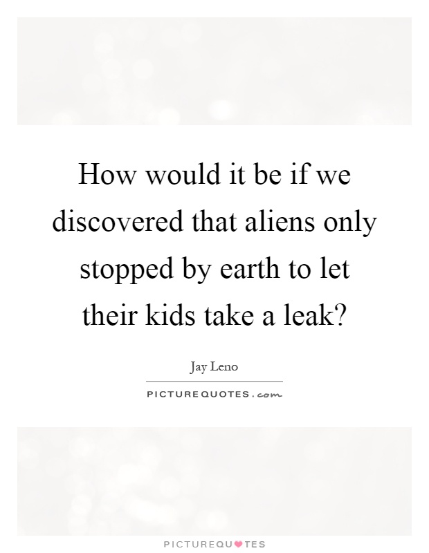 How would it be if we discovered that aliens only stopped by earth to let their kids take a leak? Picture Quote #1