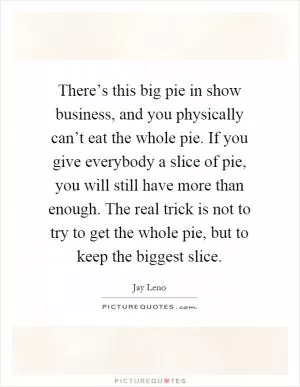 There’s this big pie in show business, and you physically can’t eat the whole pie. If you give everybody a slice of pie, you will still have more than enough. The real trick is not to try to get the whole pie, but to keep the biggest slice Picture Quote #1