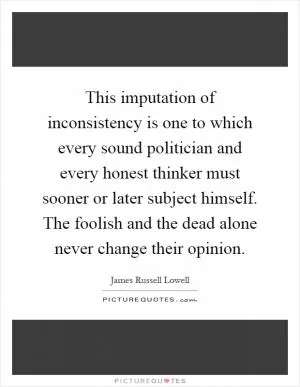 This imputation of inconsistency is one to which every sound politician and every honest thinker must sooner or later subject himself. The foolish and the dead alone never change their opinion Picture Quote #1