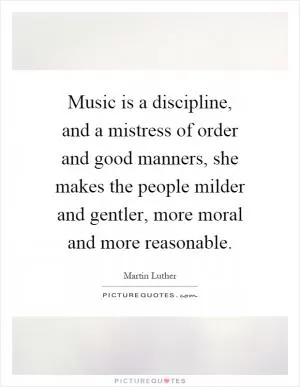Music is a discipline, and a mistress of order and good manners, she makes the people milder and gentler, more moral and more reasonable Picture Quote #1