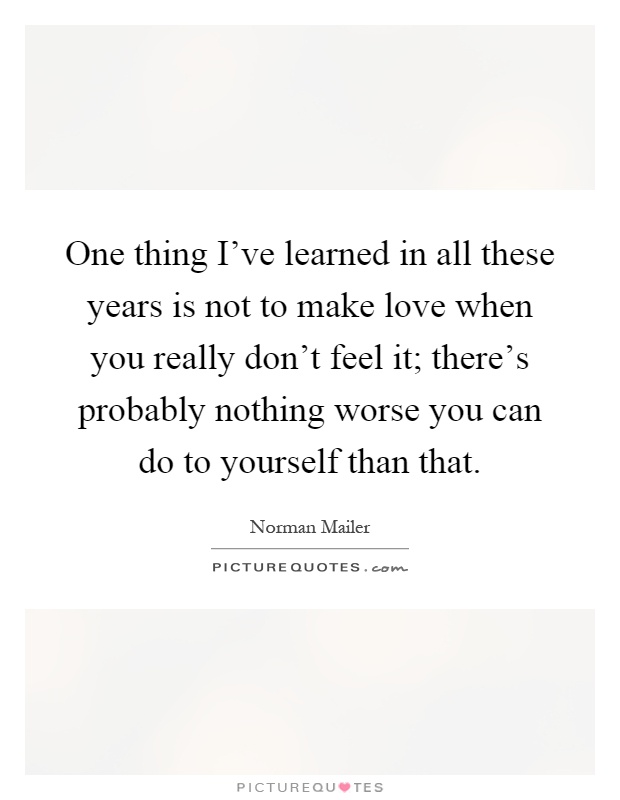 One thing I've learned in all these years is not to make love when you really don't feel it; there's probably nothing worse you can do to yourself than that Picture Quote #1