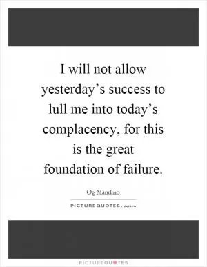 I will not allow yesterday’s success to lull me into today’s complacency, for this is the great foundation of failure Picture Quote #1