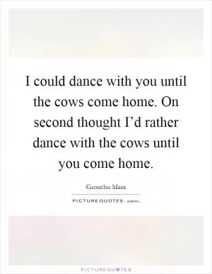 I could dance with you until the cows come home. On second thought I’d rather dance with the cows until you come home Picture Quote #1