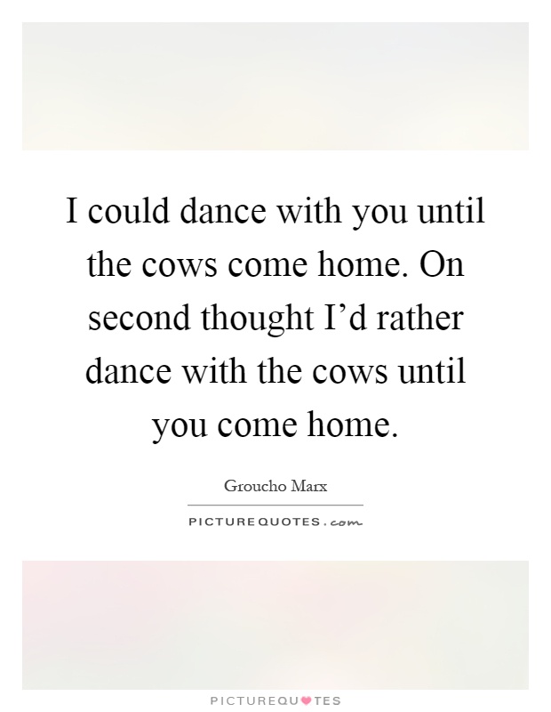 I could dance with you until the cows come home. On second thought I'd rather dance with the cows until you come home Picture Quote #1