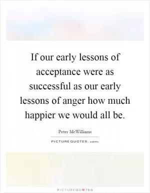 If our early lessons of acceptance were as successful as our early lessons of anger how much happier we would all be Picture Quote #1