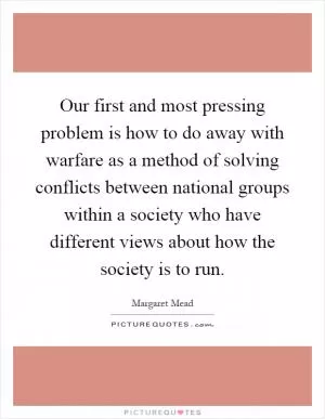 Our first and most pressing problem is how to do away with warfare as a method of solving conflicts between national groups within a society who have different views about how the society is to run Picture Quote #1