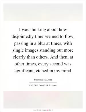 I was thinking about how disjointedly time seemed to flow, passing in a blur at times, with single images standing out more clearly than others. And then, at other times, every second was significant, etched in my mind Picture Quote #1