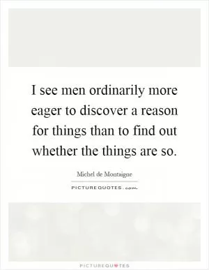 I see men ordinarily more eager to discover a reason for things than to find out whether the things are so Picture Quote #1