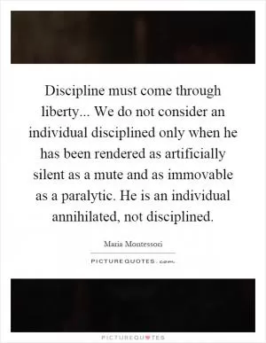 Discipline must come through liberty... We do not consider an individual disciplined only when he has been rendered as artificially silent as a mute and as immovable as a paralytic. He is an individual annihilated, not disciplined Picture Quote #1